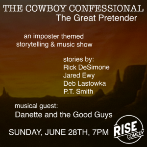 The Cowboy Confessional "The Great Pretender" an imposter themed storytelling and music show. stories by: Rick DeSimone Jared Ewy Deb Lastowka P.T. Smith musical guest: Danette and the Good Guys Sunday, June 28th, 7pm @ RISE Comedy