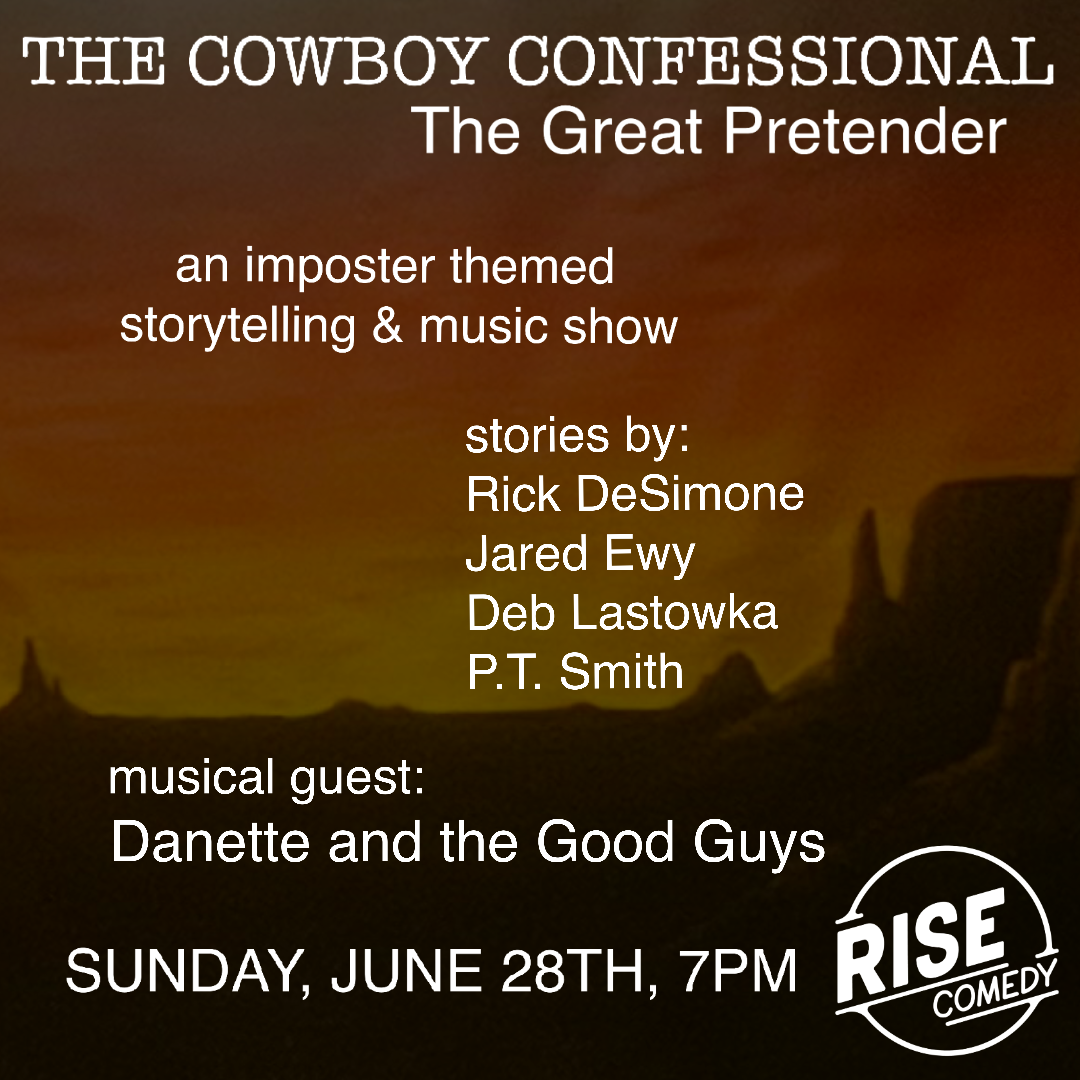 The Cowboy Confessional "The Great Pretender" an imposter themed storytelling and music show. stories by: Rick DeSimone Jared Ewy Deb Lastowka P.T. Smith musical guest: Danette and the Good Guys Sunday, June 28th, 7pm @ RISE Comedy